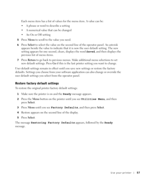 Page 57Use your printer57
Each menu item has a list of values for the menu item. A value can be:
 A phrase or word to describe a setting
 A numerical value that can be changed
 An On or Off setting
5Press Menu to scroll to the value you need.
6Press Select to select the value on the second line of the operator panel. An asterisk 
appears beside the value to indicate that it is now the user default setting. The new 
setting appears for one second, clears, displays the word Saved, and then displays the...