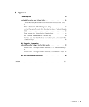 Page 7Contents7
6Appendix
Contacting Dell. . . . . . . . . . . . . . . . . . . . . . . . . . .  70
Limited Warranties and Return Policy
. . . . . . . . . . . . . . .  81
Limited Warranty for Dell-Branded Hardware Products (U.S. Only)
. 
81
Total Satisfaction Return Policy (U.S. Only)
 . . . . . . . . . .  84
Limited Warranty Terms for Dell-Branded Hardware Products (Canada 
Only)
 . . . . . . . . . . . . . . . . . . . . . . . . . . . . . .  85
Total Satisfaction Return Policy (Canada Only)
. . . . . . . . ....