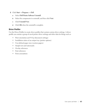 Page 63Use your printer63
2Click Start→Programs→Dell.
aSelect Dell Printer Software Uninstall.
bSelect the components to uninstall, and then click Next.
cClick Uninstall Now.
dClick OK when the uninstall is complete.
Driver Profiler
Use the Driver Profiler to create driver profiles that contain custom driver settings. A driver 
profile can contain a group of saved printer driver settings and other data for things such as:
 Print orientation and N-Up (document settings)
 Installation status of an output tray...