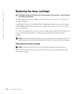 Page 6464Use your printer
www.dell.com/supplies | support.dell.com
Replacing the toner cartridge
  CAUTION: Before performing any of the procedures listed below, read and follow 
the safety instructions.
To order replacement toner cartridges, contact Dell online or by phone (see “Order toner 
cartridges” on page 2).
In addition to the toner level indicator that is displayed each time you send a job to print, 
an 88 Toner Low message appears on the operator panel to alert you it’s time to order a 
new toner...