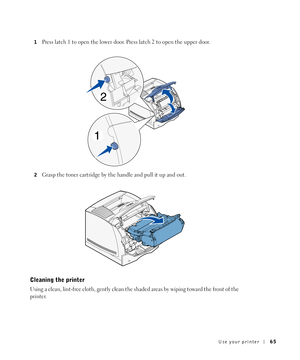 Page 65Use your printer65
1Press latch 1 to open the lower door. Press latch 2 to open the upper door.
2Grasp the toner cartridge by the handle and pull it up and out.
Cleaning the printer
Using a clean, lint-free cloth, gently clean the shaded areas by wiping toward the front of the 
printer. 