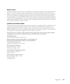 Page 91Appendix91
Making a Claim
Claims must be made in Latin America or the Caribbean by contacting the Dell point of sale within the guarantee 
period. The end user must always supply proof of purchase, indicating name and address of the seller, date of 
purchase, model and serial number, name and address of the customer, and details of symptoms and configuration 
at the time of malfunction, including peripherals and software used. Otherwise, Dell may refuse the guarantee 
claim. Upon diagnosis of a warranted...