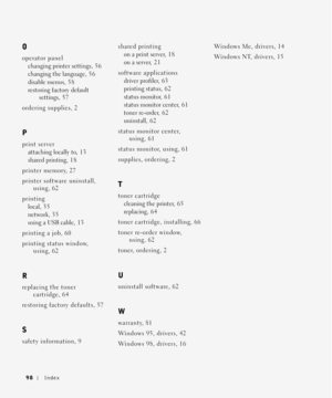 Page 9898Index
O
operator panel
changing printer settings, 56
changing the language, 5 6
disable menus, 5 8
restoring factory default 
settings, 5 7
ordering supplies, 2
P
print server
attaching locally to, 1 3
shared printing, 1 8
printer memory, 27
printer software uninstall, 
using, 62
printing
local, 3 5
network, 3 5
using a USB cable, 13
printing a job, 60
printing status window, 
using, 62
R
replacing the toner 
cartridge, 64
restoring factory defaults, 57
S
safety information, 9shared printing
on a print...