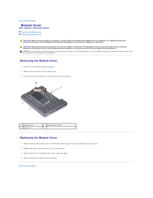 Page 2Back to Contents Page    
 Module Cover   
 
   Removing the Module Cover   
   Replacing the Module Cover   
 
   
   
Removing the Module Cover   
   
1. Follow the instructions in  Before You Begin .   
 
     
2. Remove the two screws on the module cover.   
 
     
3. Lift the cover off the computer at an angle as shown in the figure.   
 
 
   
Replacing the Module Cover   
   
1. Align the tabs on the module cover to the bottom of the computer and gently replace the module cover.   
 
     
2....