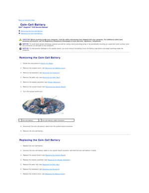 Page 11Back to Contents Page    
 Coin - Cell Battery   
 
   Removing the Coin - Cell Battery   
   Replacing the Coin - Cell Battery   
 
   
Removing the Coin - Cell Battery   
   
1. Follow the instructions in  Before You Begin .   
 
     
2. Remove the module cover (see  Removing the Module Cover ).   
 
     
3. Remove the keyboard (see  Removing the Keyboard ).   
 
     
4. Remove the palm rest (see  Removing the Palm Rest ).   
 
     
5. Remove the display assembly (see  Display Assembly )....