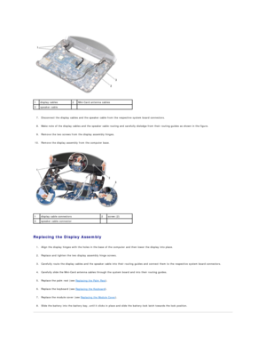 Page 14   
   
7. Disconnect the display cables and the speaker cable from the respective system board connectors.   
 
     
8. Make note of the display cables and the speaker cable routing and carefully dislodge from their routing guides as shown in the figure.   
 
     
9. Remove the two screws from the display assembly hinges.   
 
     
10. Remove the display assembly from the computer base.   
 
   
   
Replacing the Display Assembly  
   
1. Align the display hinges with the holes in the base of the...
