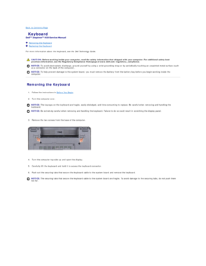Page 18Back to Contents Page    
 Keyboard   
 
   Removing the Keyboard   
   Replacing the Keyboard   
 
For more information about the keyboard, see the  Dell Technology Guide .  
   
Removing the Keyboard   
   
1. Follow the instructions in  Before You Begin .   
 
     
2. Turn the computer over.   
 
   
3. Remove the two screws from the base of the computer.   
 
   
   
4. Turn the computer top - side up and open the display.   
 
     
5. Carefully lift the keyboard and hold it to access the keyboard...