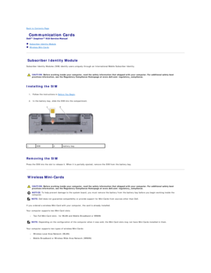 Page 24Back to Contents Page    
 Communication Cards   
 
   Subscriber Identity Module   
   Wireless Mini - Cards   
 
Subscriber Identity Module   
Subscriber Identity Modules (SIM) identify users uniquely through an International Mobile Subscriber Identity.  
   
   
Installing the SIM  
   
1. Follow the instructions in  Before You Begin .   
 
     
2. In the battery bay, slide the SIM into the compartment.   
 
   
   
Removing the SIM  
Press the SIM into the slot to release it. When it is partially...