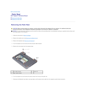 Page 27Back to Contents Page    
 Palm Rest   
 
   Removing the Palm Rest   
   Replacing the Palm Rest   
 
Removing the Palm Rest   
   
   
1. Follow the instructions in  Before You Begin .   
 
     
2. Remove the module cover (see  Removing the Module Cover ).   
 
     
3. Remove the keyboard (see  Removing the Keyboard ).   
 
     
4. Turn the computer over and remove the left and right rubber bumpers.   
 
     
5. Remove the nine screws from the computer base.   
 
   
   
6. Turn the computer over...