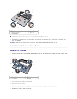 Page 28   
   
8. Starting at the top of the palm rest, use your fingers to gently ease the palm rest from the computer base by lifting the inside of the palm rest while 
pulling in on the outside.   
 
   
9. Remove the thermal pads from the processor, North Bridge, and South Bridge.   
 
Replacing the Palm Rest   
   
1. Remove the centrifugal paper of the thermal pads, that shipped with your new palm rest, and paste it on the processor, North Bridge, and South Bridge. 
 
 
 
   
   
2. Align the tabs of the...