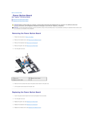 Page 30Back to Contents Page    
 Power Button Board   
 
   Removing the Power Button Board   
   Replacing the Power Button Board   
 
   
Removing the Power Button Board   
   
1. Follow the instructions in  Before You Begin .   
 
     
2. Remove the module cover (see  Removing the Module Cover ).   
 
     
3. Remove the keyboard (see  Removing the Keyboard ).   
 
     
4. Remove the palm rest (see  Removing the Palm Rest ).   
 
     
5. Turn the palm rest over.   
 
 
   
   
6. Remove the two screws...