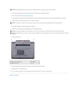 Page 4   
1. Ensure that the work surface is flat and clean to prevent the computer cover from being scratched.   
 
     
2. Turn off your computer (see  Turning Off Your Computer ).   
 
     
3. If the computer is connected to a docking device (docked), undock it. See the documentation that came with your docking device for instructions.   
 
     
4. Press and eject any installed cards from the 3 - in - 1 memory card reader.   
 
   
5. Disconnect all telephone or network cables from the computer....