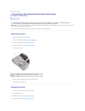 Page 7Back to Contents Page    
 Internal Card With Bluetooth Wireless Technology   
 
   Removing the Card   
   Replacing the Card   
 
   
If you ordered a card with Bluetooth wireless technology with your computer, it is already installed.   
Removing the Card   
   
1. Follow the instructions in  Before You Begin .   
 
     
2. Remove the module cover (see  Removing the Module Cover ).   
 
     
3. Remove the keyboard (see  Removing the Keyboard ).   
 
     
4. Remove the palm rest (see  Removing the...