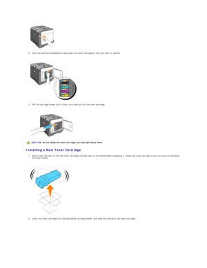Page 106   
2. Push the latch(es) backwards to pop open the toner cartridge(s) that you want to replace.  
 
 
   
3. Pull the cartridge holder until it clicks, and then pull out the toner cartridge.  
 
 
   
Installing a New Toner Cartridge  
1. Ensure that the color of the new toner cartridge matches that on the handle before replacing it. Shake the toner cartridge five or six times to distribute 
the toner evenly.  
 
 
   
2. Insert the toner cartridge into the associated cartridge holder, and slide the...