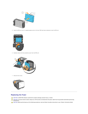 Page 109   
5. Insert the PHD unit until it is seated properly and turn the four PHD lock levers clockwise to lock the PHD unit.  
 
 
   
6. Carefully remove the front protective cover from the PHD unit.  
 
 
   
7. Close the front cover.  
 
 
   
Replacing the Fuser  
  CAUTION:  A CAUTION indicates a potential for property damage, personal injury, or death.  
  CAUTION:  To prevent electric shock, always turn off the printer and disconnect the power cable from the  grounded outlet before performing...