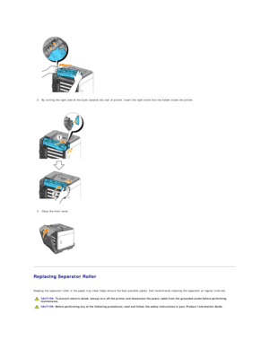 Page 111   
3. By turning the right side of the fuser towards the rear of printer, insert the right notch into the holder inside the printer.  
 
 
   
4. Close the front cover.  
 
 
   
   
Replacing Separator Roller  
   
Keeping the separator roller in the paper tray clean helps ensure the best possible copies. Dell recommends cleaning the separator at regular intervals.  
      CAUTION:  To prevent electric shock, always turn off the printer and disconnect the power cable from the  grounded outlet before...