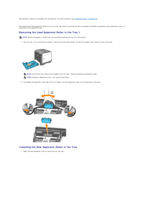 Page 112Dell separator rollers are available only through Dell. To order by phone, see  "Contacting Dell™" on page 215 .  
   
Dell recommends Dell separator rollers for your printer. Dell does not provide warranty coverage for problems caused by using accessories, parts, or 
components not supplied by Dell.  
Removing the Used Separator Roller in the Tray 1  
1. Pull the Tray 1 out of the printer carefully. Hold the tray with both hands, lift the front slightly, and remove it from the printer....