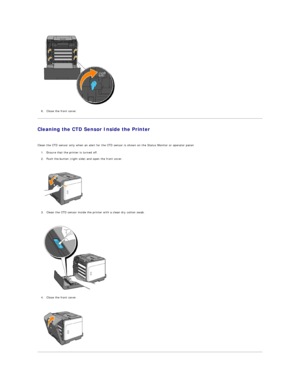 Page 115   
6. Close the front cover.  
 
Cleaning the CTD Sensor Inside the Printer  
   
Clean the CTD sensor only when an alert for the CTD sensor is shown on the Status Monitor or operator panel.  
1. Ensure that the printer is turned off.  
 
2. Push the button (right side) and open the front cover.  
 
 
   
3. Clean the CTD sensor inside the printer with a clean dry cotton swab.  
 
 
   
4. Close the front cover.  
 
 
     