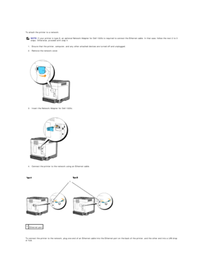 Page 14   
To attach the printer to a network:  
1. Ensure that the printer, computer, and any other attached devices are turned off and unplugged.  
 
2. Remove the network cover.  
 
 
   
3. Insert the Network Adapter for Dell 1320c.  
 
 
   
4. Connect the printer to the network using an Ethernet cable.  
 
 
   
 
   
To connect the printer to the network, plug one end of an Ethernet cable into the Ethernet port on the back of the printer, and the other end into a LAN drop 
or hub.  NOTE:  If your printer...