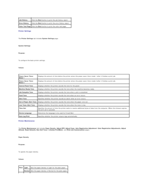 Page 26Printer Settings  
   
The  Printer Settings  tab includes  System Settings  page.  
   
System Settings  
   
Purpose:  
   
To configure the basic printer settings.  
   
Values:  
   
Printer Maintenance  
   
The  Printer Maintenance  tab includes  Paper Density ,  Adjust BTR ,  Adjust Fuser ,  Auto   Registration Adjustment ,  Color Registration Adjustments ,  Adjust 
Altitude ,  Reset Defaults ,  Non - Dell Toner ,  Initialize PrintMeter , and  Web Link Customization  pages.  
   
Paper Density...