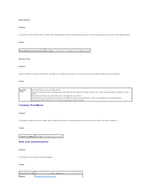Page 29Reset Defaults  
   
Purpose:  
   
To initialize the non - volatile memory (NVM). After executing this function and rebooting the printer, all the menu parameters are reset to their default values.  
   
Values:  
 
   
Non - Dell Toner  
   
Purpose:  
   
Specifies whether to use the refilled toner cartridge or not. When this setting is on, you can use toner cartridges provided by other companies.  
   
Values:  
 
Initialize PrintMeter  
   
Purpose:  
   
To initialize the data for the print meter....