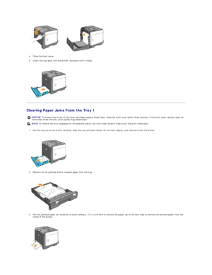 Page 85   
4. Close the front cover.  
 
5. Insert the tray back into the printer, and push until it stops.  
 
 
   
Clearing Paper Jams From the Tray 1  
1. Pull the tray out of the printer carefully. Hold the tray with both hands, lift the front slightly, and remove it from the printer.  
 
 
   
2. Remove all the jammed and/or creased paper from the tray.  
 
 
   
3. Pull the jammed paper out carefully to avoid tearing it. If it is still hard to remove the paper, go to the next step to remove the jammed...