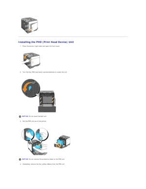 Page 10   
Installing the PHD (Print Head Device) Unit  
1. Press the button (right side) and open the front cover.  
 
 
   
2. Turn the four PHD lock levers counterclockwise to unlock the unit.   
 
 
   
3. Pull the PHD unit out of the printer.  
 
 
   
4. Completely remove the four yellow ribbons from the PHD unit.  
 
  NOTICE:  Do not touch the belt unit.
NOTICE:  Do not remove the protective sheet on the PHD unit.  