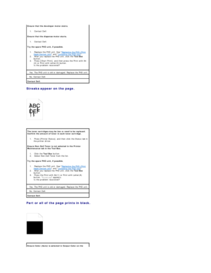 Page 93Streaks appear on the page.  
 
   
 
Part or all of the page prints in black.  
 
   
  Ensure that the developer motor statrs.  
1.   Contact Dell.    
Ensure that the dispense motor starts.  
1.   Contact Dell.    
Try the spare PHD unit, if possible.  
1.   Replace the PHD unit. See  Replacing the PHD (Print 
Head Device) Unit  and  Installing the PHD Unit .    
2.   After you replace the PHD unit, click the  Tool Box  
button.    
3.   Press [Chart Print], and then press the Print with A4
(3) or...