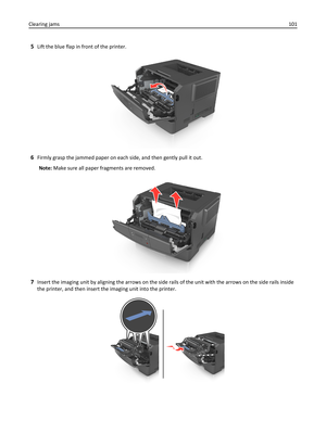 Page 1015Lift the blue flap in front of the printer.
6Firmly grasp the jammed paper on each side, and then gently pull it out.
Note: Make sure all paper fragments are removed.
7Insert the imaging unit by aligning the arrows on the side rails of the unit with the arrows on the side rails inside
the printer, and then insert the imaging unit into the printer.
Clearing jams101 