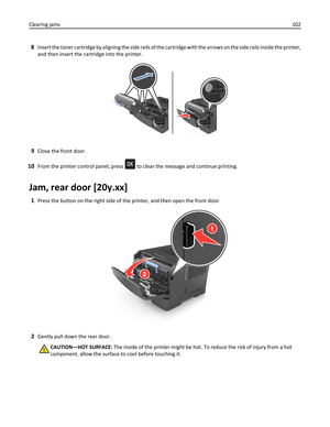 Page 1028Insert the toner cartridge by aligning the side rails of the cartridge with the arrows on the side rails inside the printer,
and then insert the cartridge into the printer.
9Close the front door.
10From the printer control panel, press  to clear the message and continue printing.
Jam, rear door [20y.xx]
1Press the button on the right side of the printer, and then open the front door.
2Gently pull down the rear door.
CAUTION—HOT SURFACE: The inside of the printer might be hot. To reduce the risk of...