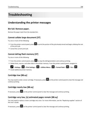 Page 108Troubleshooting
Understanding the printer messages
Bin full. Remove paper.
Remove the paper stack from the standard bin.
Cannot collate large document [37]
Try one or more of the following:
From the printer control panel, press  to print the portion of the job already stored and begin collating the rest
of the print job.
Cancel the current print job.
Cannot defrag flash memory [37]
Try one or more of the following:
From the printer control panel, press  to stop the defragmentation and continue printing....