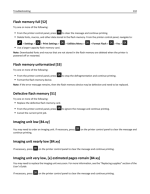 Page 110Flash memory full [52]
Try one or more of the following:
From the printer control panel, press  to clear the message and continue printing.
Delete fonts, macros, and other data stored in the flash memory. From the printer control panel, navigate to:
 > Settings >  > Print Settings >  > Utilities Menu >  > Format Flash >  > Yes > 
Use a larger‑capacity flash memory card.
Note: Downloaded fonts and macros that are not stored in the flash memory are deleted when the printer is
powered off or restarted....