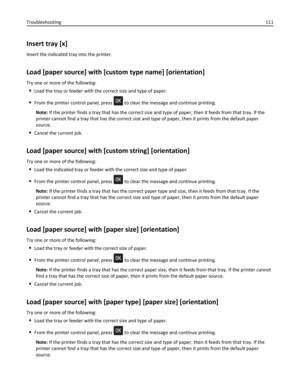 Page 111Insert tray [x]
Insert the indicated tray into the printer.
Load [paper source] with [custom type name] [orientation]
Try one or more of the following:
Load the tray or feeder with the correct size and type of paper.
From the printer control panel, press  to clear the message and continue printing.
Note: If the printer finds a tray that has the correct size and type of paper, then it feeds from that tray. If the
printer cannot find a tray that has the correct size and type of paper, then it prints from...