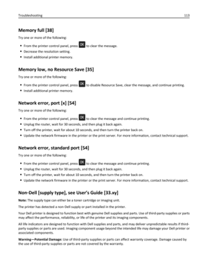 Page 113Memory full [38]
Try one or more of the following:
From the printer control panel, press  to clear the message.
Decrease the resolution setting.
Install additional printer memory.
Memory low, no Resource Save [35]
Try one or more of the following:
From the printer control panel, press  to disable Resource Save, clear the message, and continue printing.
Install additional printer memory.
Network error, port [x] [54]
Try one or more of the following:
From the printer control panel, press  to clear the...