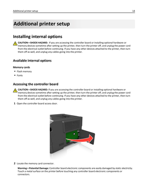 Page 14Additional printer setup
Installing internal options
CAUTION—SHOCK HAZARD:  If you are accessing the controller board or installing optional hardware or
memory devices sometime after setting up the printer, then turn the printer off, and unplug the power cord
from the electrical outlet before continuing. If you have any other devices attached to the printer, then turn
them off as well, and unplug any cables going into the printer.
Available internal options
Memory cards

Flash memory
Fonts
Accessing the...