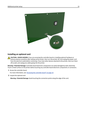 Page 15Installing an optional card
CAUTION—SHOCK HAZARD: If you are accessing the controller board or installing optional hardware or
memory devices sometime after setting up the printer, then turn the printer off, and unplug the power cord
from the electrical outlet before continuing. If you have other devices attached to the printer, then turn them
off as well, and unplug any cables going into the printer.
Warning—Potential Damage: Controller board electronic components are easily damaged by static...
