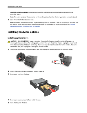 Page 17Warning—Potential Damage: Improper installation of the card may cause damage to the card and the
controller board.
Note: The entire length of the connector on the card must touch and be flushed against the controller board.
5Close the controller board access door.
Note: When the printer software and any hardware options are installed, it may be necessary to manually add
the options in the printer driver to make them available for print jobs. For more information, see 
“Adding
available options in the...