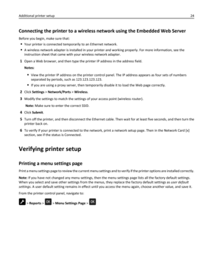 Page 24Connecting the printer to a wireless network using the Embedded Web Server
Before you begin, make sure that:
Your printer is connected temporarily to an Ethernet network.
A wireless network adapter is installed in your printer and working properly. For more information, see the
instruction sheet that came with your wireless network adapter.
1Open a Web browser, and then type the printer IP address in the address field.
Notes:
View the printer IP address on the printer control panel. The IP address...