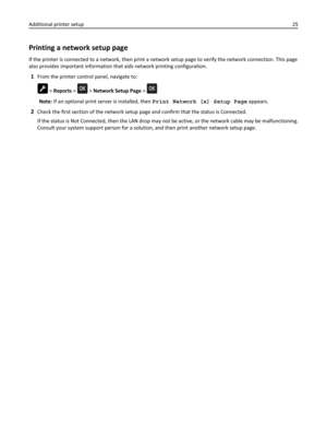 Page 25Printing a network setup page
If the printer is connected to a network, then print a network setup page to verify the network connection. This page
also provides important information that aids network printing configuration.
1From the printer control panel, navigate to:
 > Reports >  > Network Setup Page > 
Note: If an optional print server is installed, then Print Network [x] Setup Page appears.
2Check the first section of the network setup page and confirm that the status is Connected.
If the status...