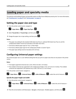 Page 26Loading paper and specialty media
The selection and handling of paper and specialty media can affect how reliably documents print. For more information,
see 
“Avoiding jams” on page 97 and “Storing paper” on page 43.
Setting the paper size and type
1From the printer control panel, navigate to:
 > Paper Menu >  > Paper Size/Type > 
2Select Tray [x] Size or Tray [x] Type, and then press .
3Change the paper size or type setting, and then press .
Notes:
The paper size setting for the standard 250‑sheet tray...