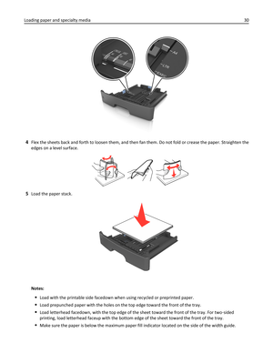 Page 304Flex the sheets back and forth to loosen them, and then fan them. Do not fold or crease the paper. Straighten the
edges on a level surface.
5Load the paper stack.
Notes:
Load with the printable side facedown when using recycled or preprinted paper.
Load prepunched paper with the holes on the top edge toward the front of the tray.
Load letterhead facedown, with the top edge of the sheet toward the front of the tray. For two‑sided
printing, load letterhead faceup with the bottom edge of the sheet toward...
