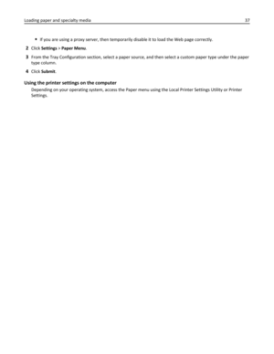 Page 37If you are using a proxy server, then temporarily disable it to load the Web page correctly.
2Click Settings > Paper Menu.
3From the Tray Configuration section, select a paper source, and then select a custom paper type under the paper
type column.
4Click Submit.
Using the printer settings on the computer
Depending on your operating system, access the Paper menu using the Local Printer Settings Utility or Printer
Settings. Loading paper and specialty media37 