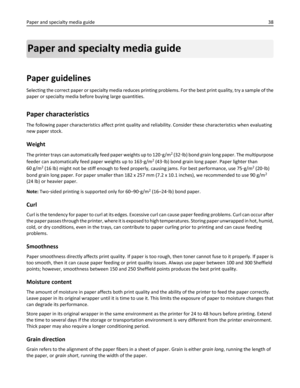 Page 38Paper and specialty media guide
Paper guidelines
Selecting the correct paper or specialty media reduces printing problems. For the best print quality, try a sample of the
paper or specialty media before buying large quantities.
Paper characteristics
The following paper characteristics affect print quality and reliability. Consider these characteristics when evaluating
new paper stock.
Weight
The printer trays can automatically feed paper weights up to 120‑g/m2 (32‑lb) bond grain long paper. The...