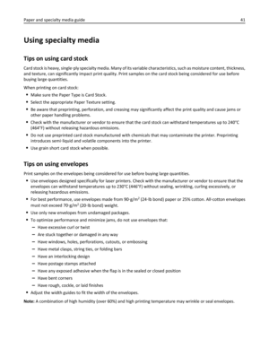 Page 41Using specialty media
Tips on using card stock
Card stock is heavy, single‑ply specialty media. Many of its variable characteristics, such as moisture content, thickness,
and texture, can significantly impact print quality. Print samples on the card stock being considered for use before
buying large quantities.
When printing on card stock:
Make sure the Paper Type is Card Stock.
Select the appropriate Paper Texture setting.
Be aware that preprinting, perforation, and creasing may significantly affect the...