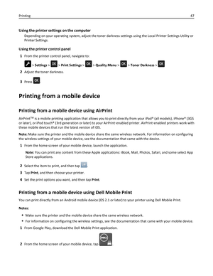 Page 47Using the printer settings on the computer
Depending on your operating system, adjust the toner darkness settings using the Local Printer Settings Utility or
Printer Settings.
Using the printer control panel
1
From the printer control panel, navigate to:
 > Settings >  > Print Settings >  > Quality Menu >  > Toner Darkness > 
2Adjust the toner darkness.
3Press .
Printing from a mobile device
Printing from a mobile device using AirPrint
AirPrintTM is a mobile printing application that allows you to print...