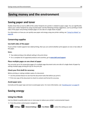 Page 80Saving money and the environment
Saving paper and toner
Studies show that as much as 80% of the carbon footprint of a printer is related to paper usage. You can significantly
reduce your carbon footprint by using recycled paper and the following printing suggestions, such as printing on both
sides of the paper and printing multiple pages on one side of a single sheet of paper.
For information on how you can quickly save paper and energy using one printer setting, see 
“Using Eco‑Mode” on
page 80....