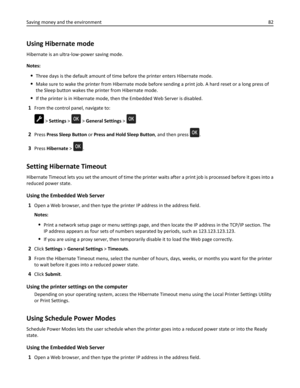 Page 82Using Hibernate mode
Hibernate is an ultra‑low‑power saving mode.
Notes:
Three days is the default amount of time before the printer enters Hibernate mode.
Make sure to wake the printer from Hibernate mode before sending a print job. A hard reset or a long press of
the Sleep button wakes the printer from Hibernate mode.
If the printer is in Hibernate mode, then the Embedded Web Server is disabled.
1From the control panel, navigate to:
 > Settings >  > General Settings > 
2Press Press Sleep Button or...