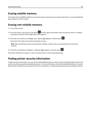 Page 85Erasing volatile memory
The volatile memory (RAM) installed in your printer requires a power source to retain information. To erase the buffered
data, simply turn off the printer.
Erasing non‑volatile memory
1Turn off the printer.
2From the printer control panel, hold down  and the right arrow button while turning the printer on. Release
the buttons only when the Configuration menu appears.
3Press the arrow buttons until Wipe All Settings appears, and then press .
The printer will restart several times...