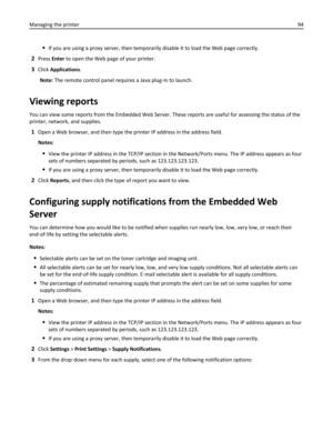 Page 94If you are using a proxy server, then temporarily disable it to load the Web page correctly.
2Press Enter to open the Web page of your printer.
3Click Applications.
Note: The remote control panel requires a Java plug‑in to launch.
Viewing reports
You can view some reports from the Embedded Web Server. These reports are useful for assessing the status of the
printer, network, and supplies.
1Open a Web browser, and then type the printer IP address in the address field.
Notes:
View the printer IP address in...