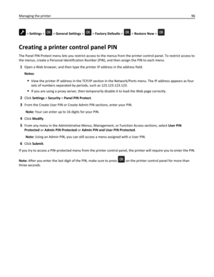 Page 96 > Settings >  > General Settings >  > Factory Defaults >  > Restore Now > 
Creating a printer control panel PIN
The Panel PIN Protect menu lets you restrict access to the menus from the printer control panel. To restrict access to
the menus, create a Personal Identification Number (PIN), and then assign the PIN to each menu.
1Open a Web browser, and then type the printer IP address in the address field.
Notes:
View the printer IP address in the TCP/IP section in the Network/Ports menu. The IP address...